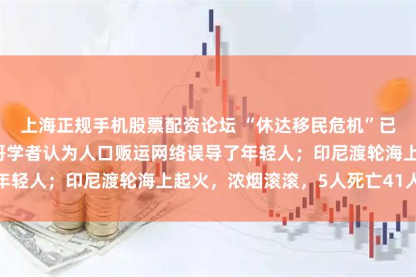 上海正规手机股票配资论坛 “休达移民危机”已造成72人丧生,摩洛哥学者认为人口贩运网络误导了年轻人;印尼渡轮海上起火,浓烟滚滚,5人死亡41人失踪